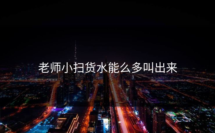 老师小扫货水能么多叫出来