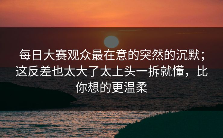 每日大赛观众最在意的突然的沉默；这反差也太大了太上头一拆就懂，比你想的更温柔