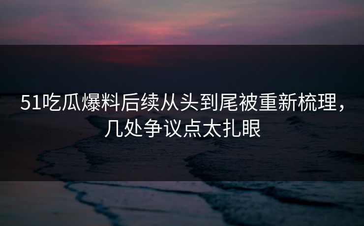 51吃瓜爆料后续从头到尾被重新梳理，几处争议点太扎眼