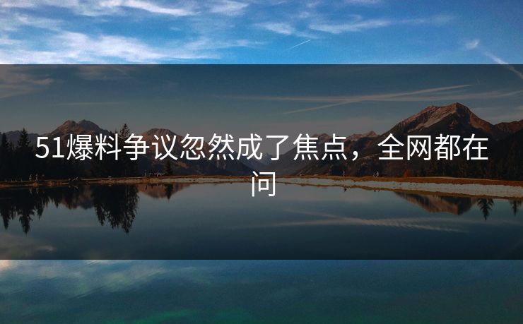 51爆料争议忽然成了焦点，全网都在问
