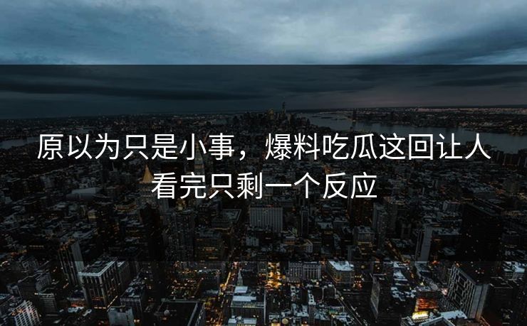 原以为只是小事，爆料吃瓜这回让人看完只剩一个反应