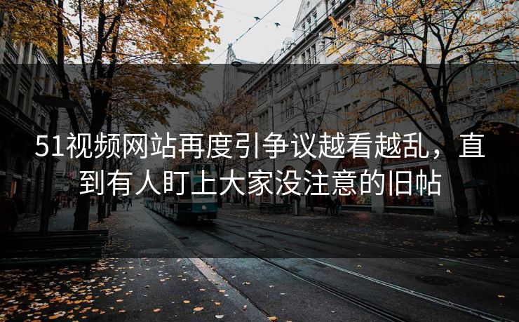 51视频网站再度引争议越看越乱，直到有人盯上大家没注意的旧帖