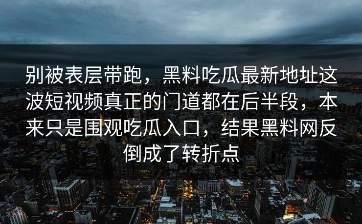 别被表层带跑，黑料吃瓜最新地址这波短视频真正的门道都在后半段，本来只是围观吃瓜入口，结果黑料网反倒成了转折点