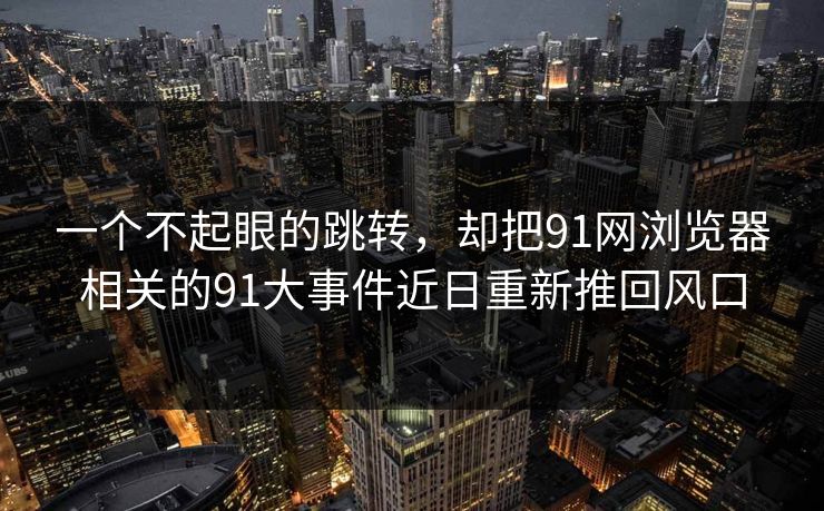 一个不起眼的跳转，却把91网浏览器相关的91大事件近日重新推回风口