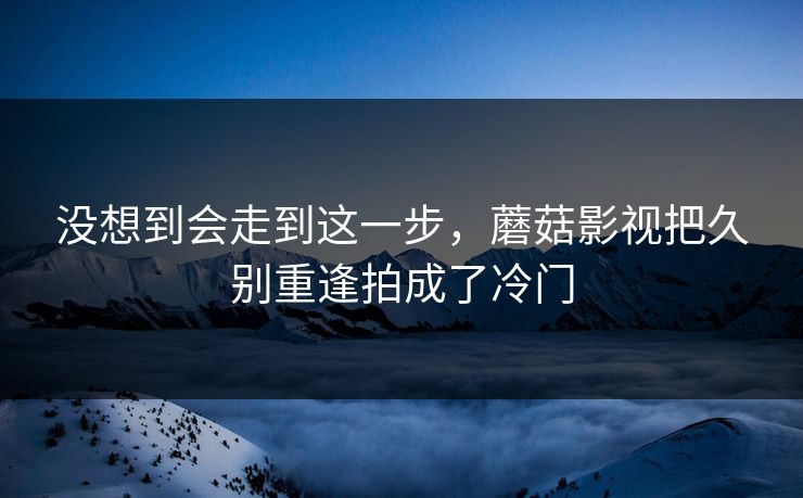 没想到会走到这一步，蘑菇影视把久别重逢拍成了冷门