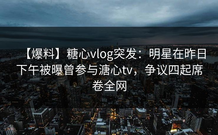 【爆料】糖心vlog突发：明星在昨日下午被曝曾参与溏心tv，争议四起席卷全网