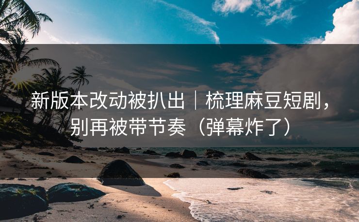 新版本改动被扒出｜梳理麻豆短剧，别再被带节奏（弹幕炸了）