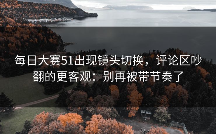 每日大赛51出现镜头切换，评论区吵翻的更客观：别再被带节奏了