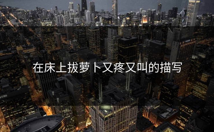 在床上拔萝卜又疼又叫的描写