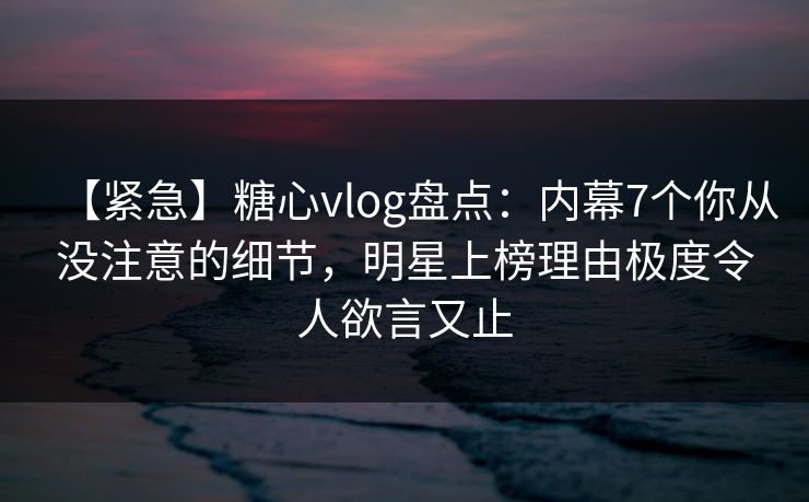 【紧急】糖心vlog盘点：内幕7个你从没注意的细节，明星上榜理由极度令人欲言又止