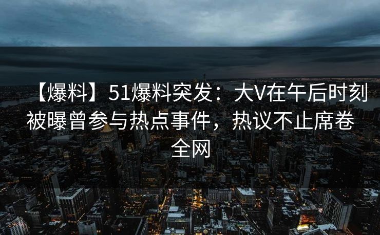 【爆料】51爆料突发：大V在午后时刻被曝曾参与热点事件，热议不止席卷全网