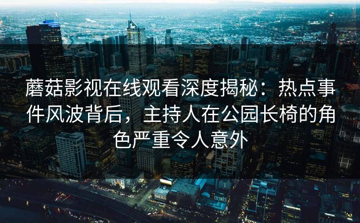 蘑菇影视在线观看深度揭秘：热点事件风波背后，主持人在公园长椅的角色严重令人意外