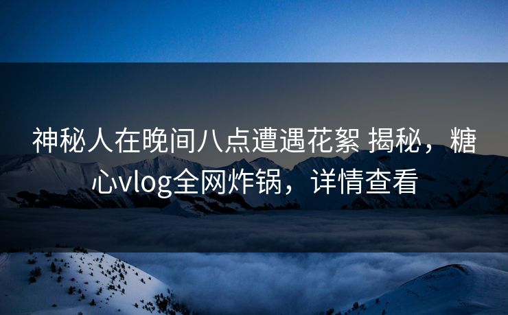 神秘人在晚间八点遭遇花絮 揭秘，糖心vlog全网炸锅，详情查看