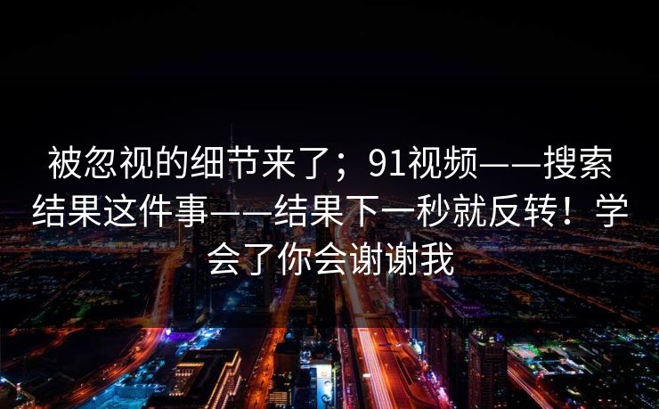 被忽视的细节来了；91视频——搜索结果这件事——结果下一秒就反转！学会了你会谢谢我