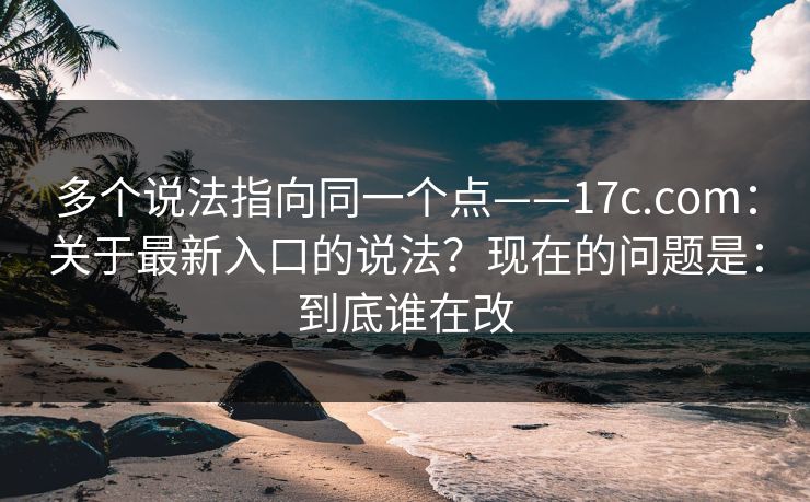多个说法指向同一个点——17c.com：关于最新入口的说法？现在的问题是：到底谁在改