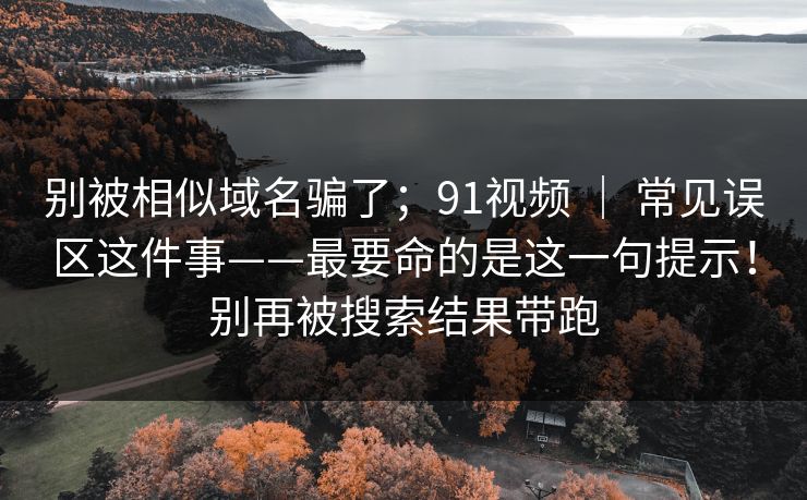 别被相似域名骗了；91视频 ｜ 常见误区这件事——最要命的是这一句提示！别再被搜索结果带跑