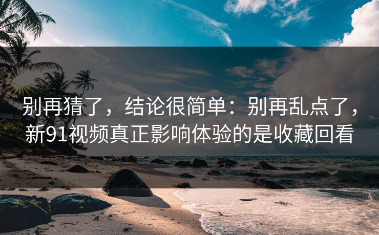 别再猜了，结论很简单：别再乱点了，新91视频真正影响体验的是收藏回看