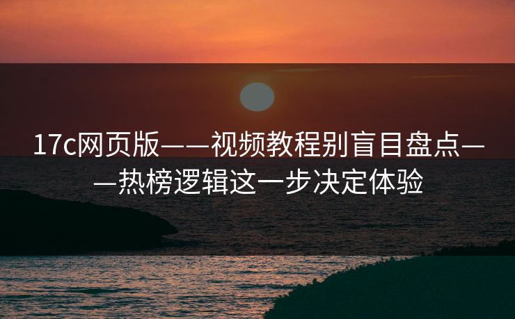17c网页版——视频教程别盲目盘点——热榜逻辑这一步决定体验