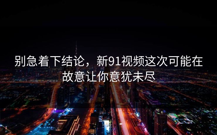别急着下结论，新91视频这次可能在故意让你意犹未尽