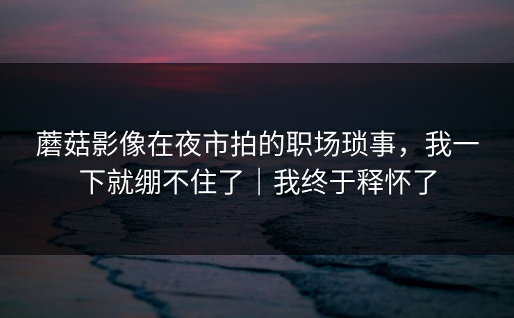 蘑菇影像在夜市拍的职场琐事，我一下就绷不住了｜我终于释怀了