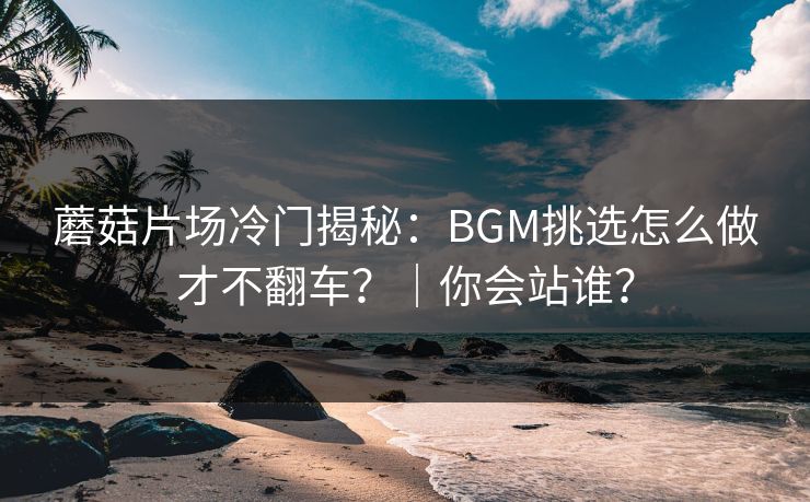 蘑菇片场冷门揭秘：BGM挑选怎么做才不翻车？｜你会站谁？