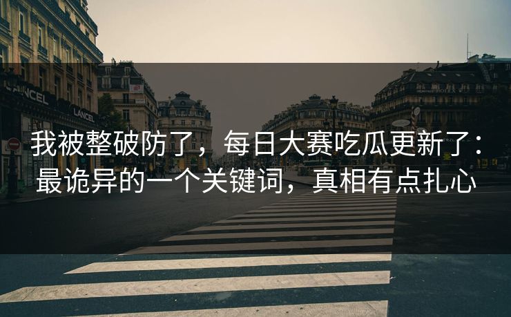 我被整破防了，每日大赛吃瓜更新了：最诡异的一个关键词，真相有点扎心