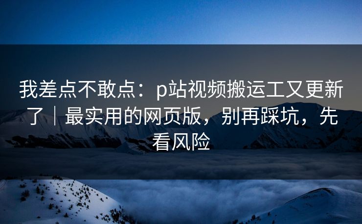 我差点不敢点：p站视频搬运工又更新了｜最实用的网页版，别再踩坑，先看风险